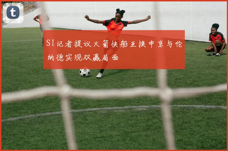 SI记者提议火箭快船互换申京与伦纳德实现双赢局面
