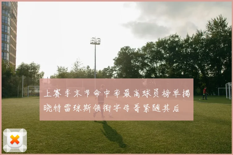 上赛季末节命中率最高球员榜单揭晓特雷琼斯领衔字母哥紧随其后