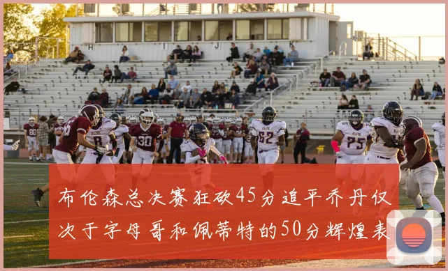 布伦森总决赛狂砍45分追平乔丹仅次于字母哥和佩蒂特的50分辉煌表现