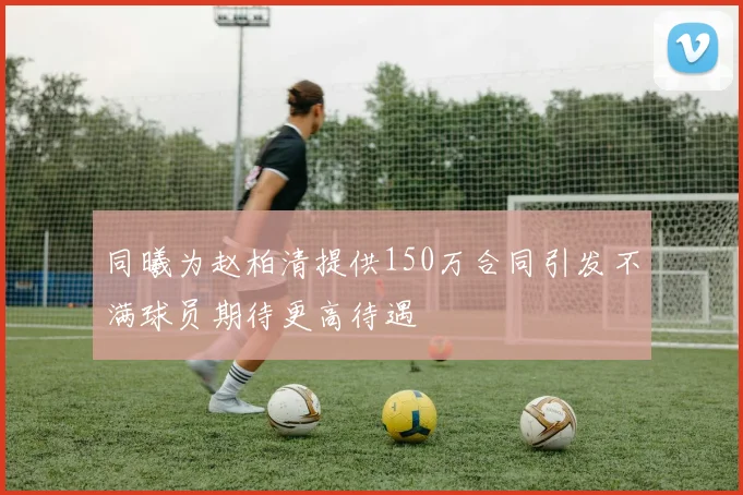 同曦为赵柏清提供150万合同引发不满球员期待更高待遇