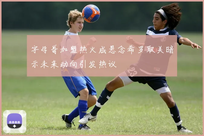 字母哥加盟热火成悬念希罗取关暗示未来动向引发热议