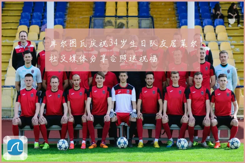 库尔图瓦庆祝34岁生日队友居莱尔社交媒体分享合照送祝福