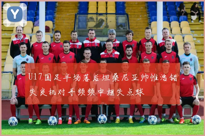 U17国足半场落后坦桑尼亚帅惟浩错失良机对手频频中框失点球
