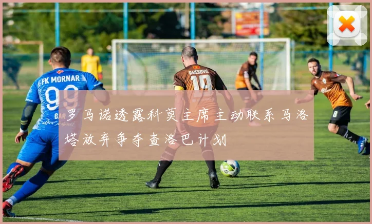 罗马诺透露科莫主席主动联系马洛塔放弃争夺查洛巴计划