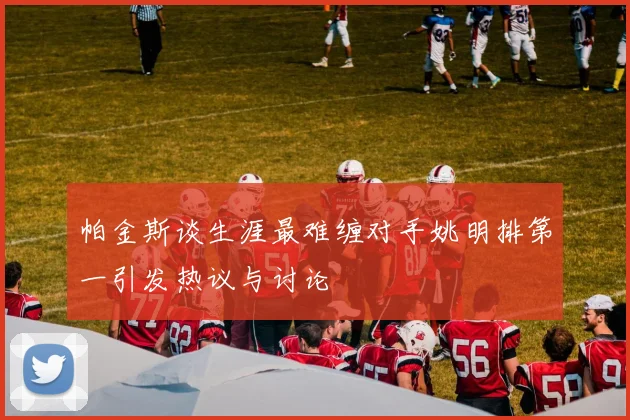 帕金斯谈生涯最难缠对手姚明排第一引发热议与讨论