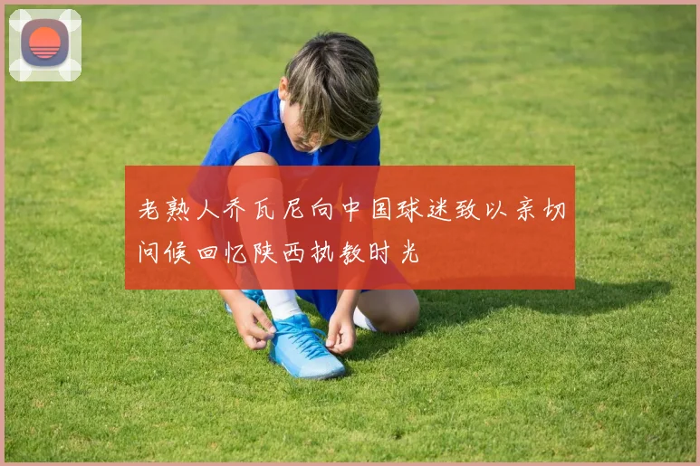老熟人乔瓦尼向中国球迷致以亲切问候回忆陕西执教时光