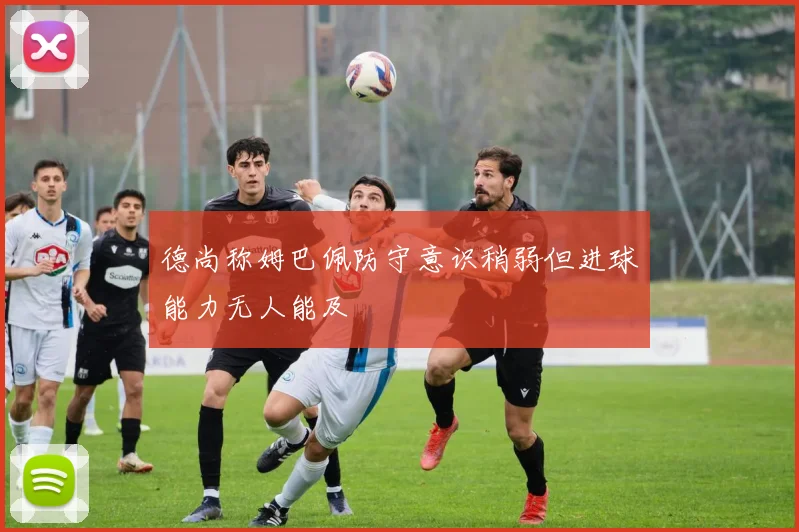 德尚称姆巴佩防守意识稍弱但进球能力无人能及