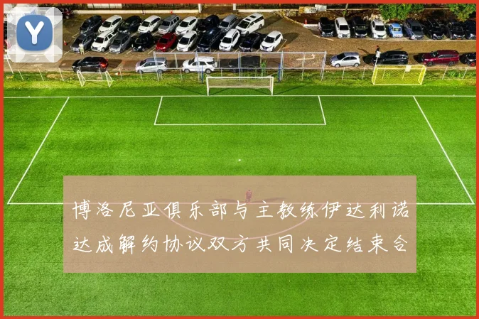 博洛尼亚俱乐部与主教练伊达利诺达成解约协议双方共同决定结束合作关系