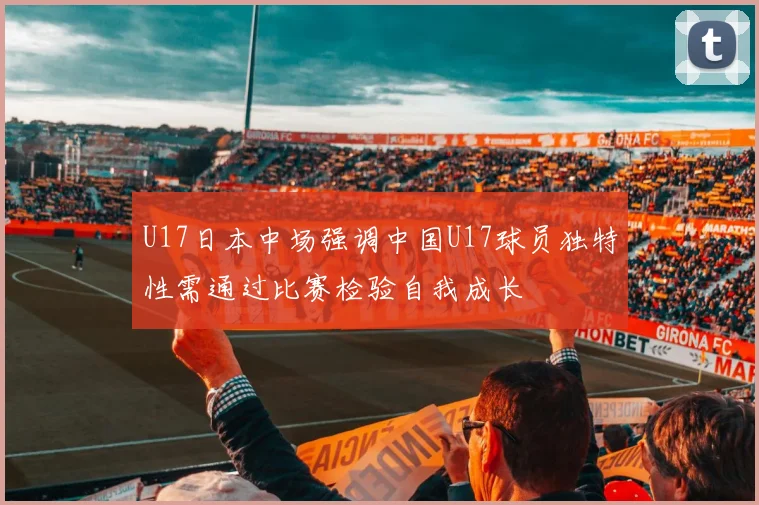 U17日本中场强调中国U17球员独特性需通过比赛检验自我成长