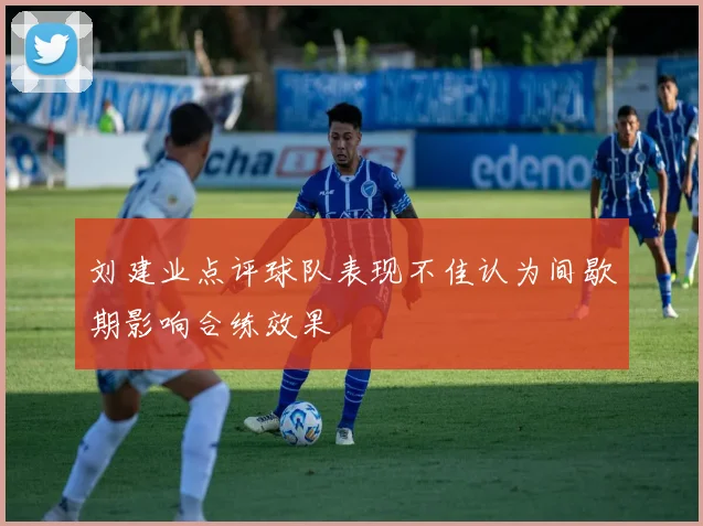 刘建业点评球队表现不佳认为间歇期影响合练效果