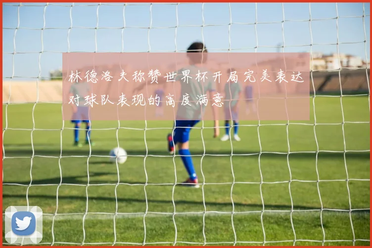 林德洛夫称赞世界杯开局完美表达对球队表现的高度满意