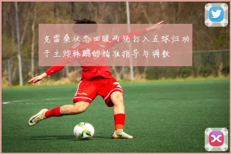 克雷桑状态回暖两场打入五球归功于主帅韩鹏的精准指导与调教