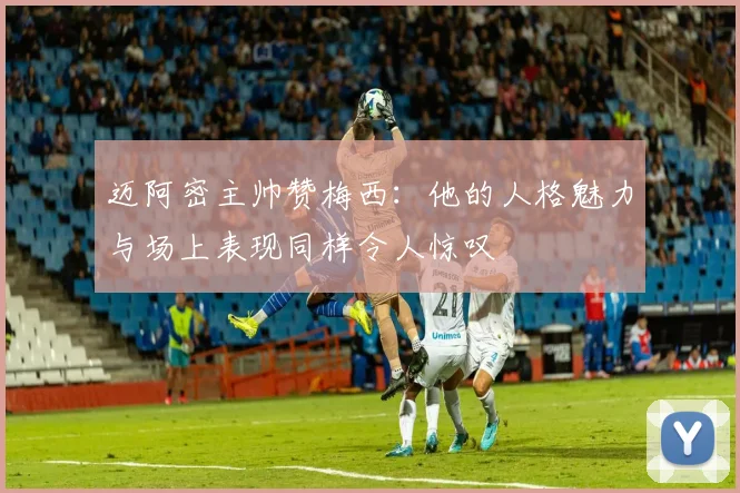 迈阿密主帅赞梅西：他的人格魅力与场上表现同样令人惊叹