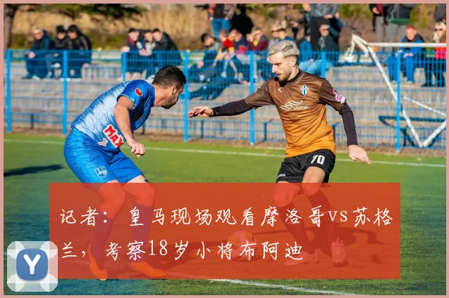 记者：皇马现场观看摩洛哥vs苏格兰，考察18岁小将布阿迪
