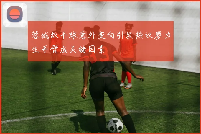蓉城扳平球意外变向引发热议廖力生手臂成关键因素