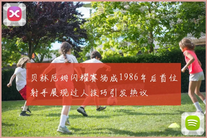 贝林厄姆闪耀赛场成1986年后首位射手展现过人技巧引发热议