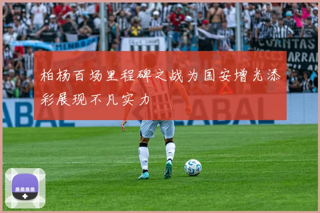 柏杨百场里程碑之战为国安增光添彩展现不凡实力