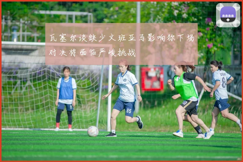 瓦塞尔谈缺少文班亚马影响称下场对决将面临严峻挑战
