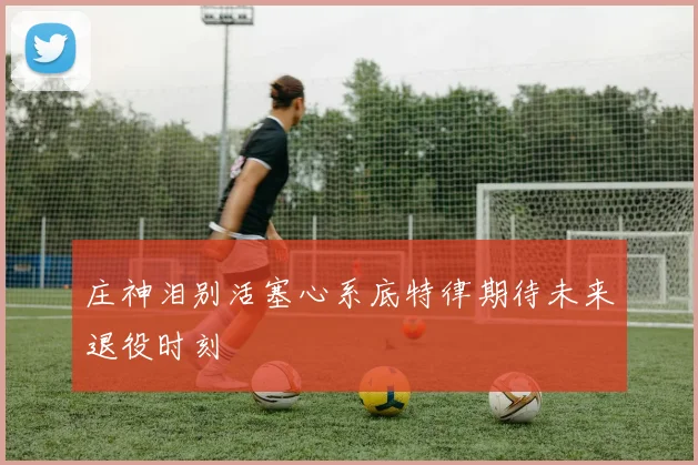 庄神泪别活塞心系底特律期待未来退役时刻