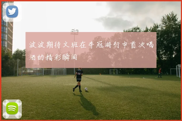 波波期待文班在夺冠游行中首次喝酒的精彩瞬间